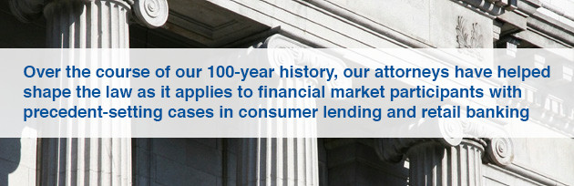 Over the course of our 100-year history, our attorneys have helped shape the law as it applies to financial market participants with precedent-setting cases in consumer lending and retail banking