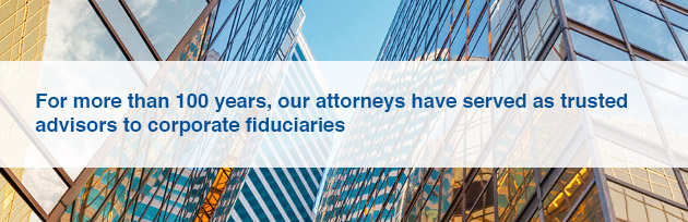For more than 100 years, our attorneys have served as trusted advisors to corporate fiduciaries